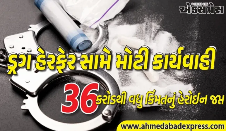 ₹36 કરોડથી વધુ કિંમતનું હેરોઈન જપ્ત, 3 મહિલાઓ સહિત 9 આરોપીઓની ધરપકડ